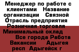 Менеджер по работе с клиентами › Название организации ­ Связной › Отрасль предприятия ­ Розничная торговля › Минимальный оклад ­ 26 000 - Все города Работа » Вакансии   . Адыгея респ.,Адыгейск г.